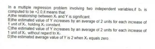 In a multiple regression problem involving two independent variables,if b₁ is computed to be +2.0,it means that:
A)the relationship between X₁ and Y is significant.
B)the estimated value of Y increases by an average of 2 units for each increase of 1 unit of X₁, holding X₂ constant.
C)the estimated value of Y increases by an average of 2 units for each increase of 1 unit of X₁, without regard to X₂.
D)the estimated average value of Y is 2 when X₁ equals zero.