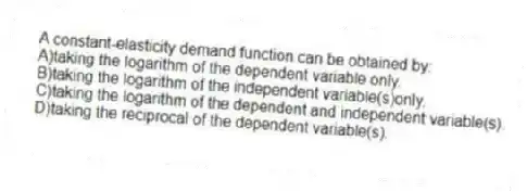 A constant-elasticity demand function can be obtained by:
A)taking the logarithm of the dependent variable only.
B)taking the logarithm of the independent variable(s)only.
C)taking the logarithm of the dependent and independent variable(s).
D)taking the reciprocal of the dependent variable(s).