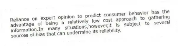 Reliance on expert opinion to predict consumer behavior has the advantage of being a relatively low cost approach to gathering information.In many situations,however,it is subject to several sources of bias that can undermine its reliability.