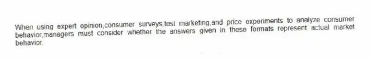 When using expert opinion,consumer surveys,test marketing,and price experiments to analyze consumer behavior,managers must consider whether the answers given in these formats represent actual market behavior.