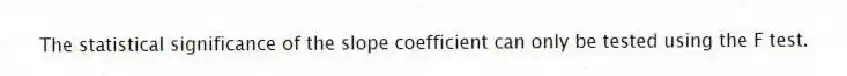 The statistical significance of the slope coefficient can only be tested using the F test.
