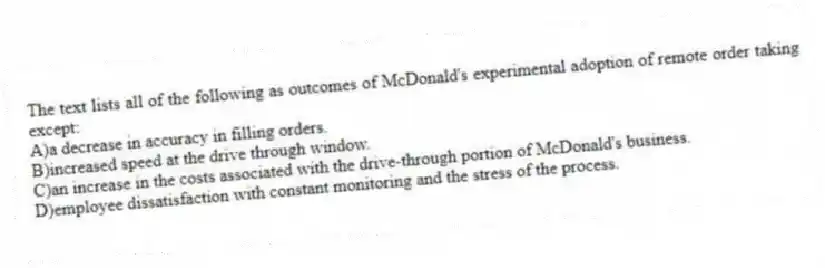 The text lists all of the following as outcomes of McDonald's experimental adoption of remote order taking except:
A)a decrease in accuracy in filling orders.
B)increased speed at the drive through window.
C)an increase in the costs associated with the drive-through portion of McDonald's business.
D)employee dissatisfaction with constant monitoring and the stress of the process.