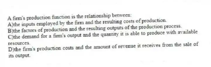 A firm's production function is the relationship between:
A)the inputs employed by the firm and the resulting costs of production.
B)the factors of production and the resulting outputs of the production process.
C)the demand for a firm's output and the quantity it is able to produce with available resources.
D)the firm's production costs and the amount of revenue it receives from the sale of its output.