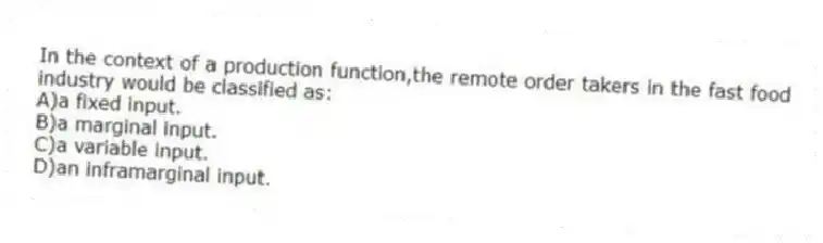 In the context of a production function,the remote order takers in the fast food industry would be classified as:
A)a fixed input.
B)a marginal input.
C)a variable input.
D)an inframarginal input.