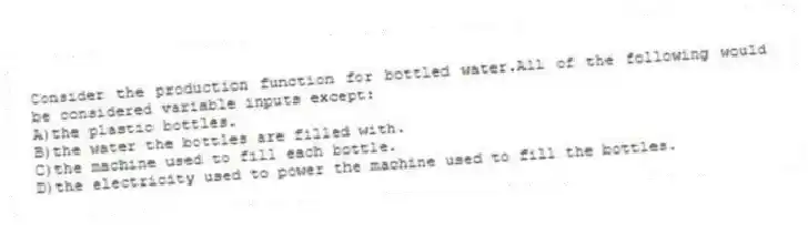 Consider the production function for bottled water.All of the following would be considered variable inputs except:
A)the plastic bottles.
B)the water the bottles are filled with.
C)the machine used to fill each bottle.
D)the electricity used to power the machine used to fill the bottles.