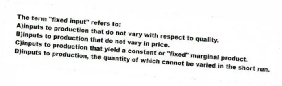 The term "fixed input" refers to:
A)inputs to production that do not vary with respect to quality.
B)inputs to production that do not vary in price.
C)inputs to production that yield a constant or "fixed" marginal product.
D)inputs to production, the quantity of which cannot be varied in the short run.
