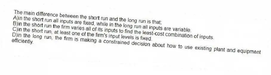 The main difference between the short run and the long run is that:
A)in the short run all inputs are fixed, while in the long run all inputs are variable.
B)in the short run the firm varies all of its inputs to find the least-cost combination of inputs.
C)in the short run, at least one of the firm's input levels is fixed.
D)in the long run, the firm is making a constrained decision about how to use existing plant and equipment efficiently.