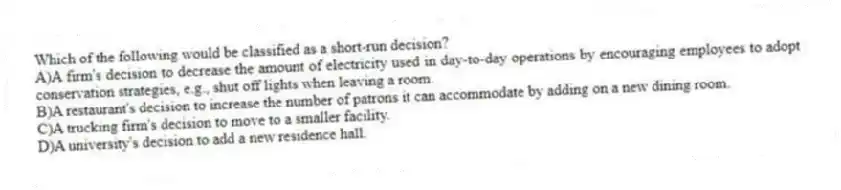 Which of the following would be classified as a short-run decision?
A)A firm's decision to decrease the amount of electricity used in day-to-day operations by encouraging employees to adopt conservation strategies, e.g., shut off lights when leaving a room.
B)A restaurant's decision to increase the number of patrons it can accommodate by adding on a new dining room.
C)A trucking firm's decision to move to a smaller facility.
D)A university's decision to add a new residence hall.