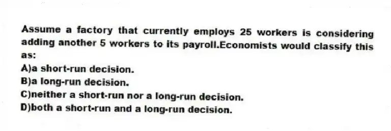 Assume a factory that currently employs 25 workers is considering adding another 5 workers to its payroll.Economists would classify this as:
A)a short-run decision.
B)a long-run decision.
C)neither a short-run nor a long-run decision.
D)both a short-run and a long-run decision.