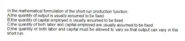 In the mathematical formulation of the short-run production function:
A)the quantity of output is usually assumed to be fixed.
B)the quantity of capital employed is usually assumed to be fixed.
C)the quantity of both labor and capital employed are usually assumed to be fixed.
D)the quantity of both labor and capital must be allowed to vary so that output can vary in the short run.