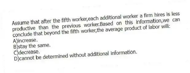 Assume that after the fifth worker,each additional worker a firm hires is less productive than the previous worker.Based on this information,we can conclude that beyond the fifth worker,the average product of labor will:
A)increase.
B)stay the same.
C)decrease.
D)cannot be determined without additional information.