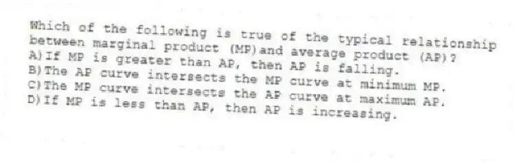 Which of the following is true of the typical relationship between marginal product (MP)and average product (AP)?
A)If MP is greater than AP, then AP is falling.
B)The AP curve intersects the MP curve at minimum MP.
C)The MP curve intersects the AP curve at maximum AP.
D)If MP is less than AP, then AP is increasing.