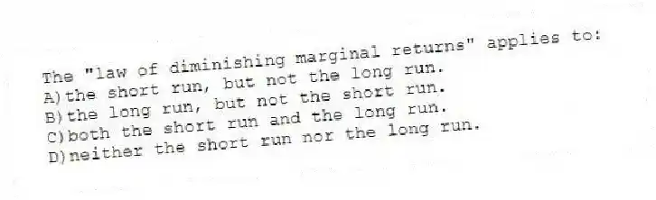 The "law of diminishing marginal returns" applies to:
A)the short run, but not the long run.
B)the long run, but not the short run.
C)both the short run and the long run.
D)neither the short run nor the long run.