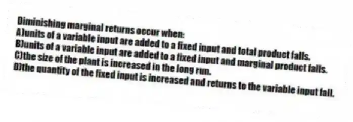 Diminishing marginal returns occur when:
A)units of a variable input are added to a fixed input and total product falls.
B)units of a variable input are added to a fixed input and marginal product falls.
C)the size of the plant is increased in the long run.
D)the quantity of the fixed input is increased and returns to the variable input fall.