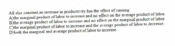 All else constant,an increase in productivity has the effect of causing:
A)the marginal product of labor to increase and no effect on the average product of labor.
B)the average product of labor to increase and no effect on the marginal product of labor.
C)the marginal product of labor to increase and the average product of labor to decrease.
D)both the marginal and average product of labor to increase.