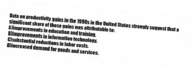 Data on productivity gains in the 1990s in the United States strongly suggest that a significant share of those gains was attributable to:
A)improvements in education and training.
B)improvements in information technology.
C)substantial reductions in labor costs.
D)increased demand for goods and services.