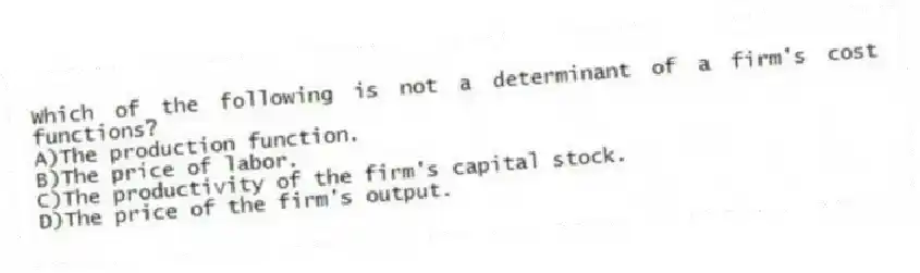 Which of the following is not a determinant of a firm's cost functions?
A)The production function.
B)The price of labor.
C)The productivity of the firm's capital stock.
D)The price of the firm's output.
