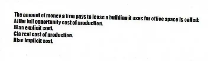 The amount of money a firm pays to lease a building it uses for office space is called:
A)the full opportunity cost of production.
B)an explicit cost.
C)a real cost of production.
D)an implicit cost.
