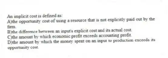 An implicit cost is defined as:
A)the opportunity cost of using a resource that is not explicitly paid out by the firm.
B)the difference between an input's explicit cost and its actual cost.
C)the amount by which economic profit exceeds accounting profit.
D)the amount by which the money spent on an input to production exceeds its opportunity cost.