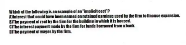 Which of the following is an example of an "implicit cost"?
A)Interest that could have been earned on retained earnings used by the firm to finance expansion.
B)The payment of rent by the firm for the building in which it is housed.
C)The interest payment made by the firm for funds borrowed from a bank.
D)The payment of wages by the firm.
