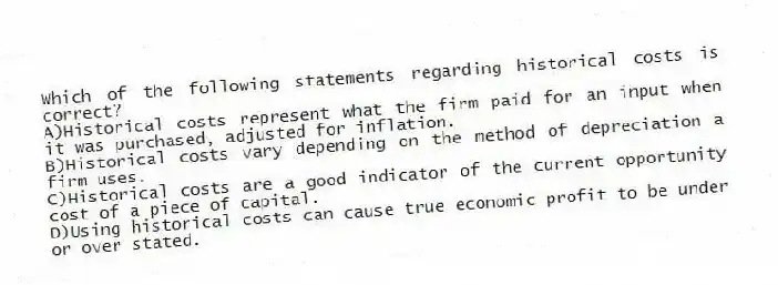 Which of the following statements regarding historical costs is correct?
A)Historical costs represent what the firm paid for an input when it was purchased, adjusted for inflation.
B)Historical costs vary depending on the method of depreciation a firm uses.
C)Historical costs are a good indicator of the current opportunity cost of a piece of capital.
D)Using historical costs can cause true economic profit to be under or over stated.