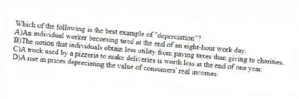 Which of the following is the best example of "depreciation"?
A)An individual worker becoming tired at the end of an eight-hour work day.
B)The notion that individuals obtain less utility from paying taxes than giving to charities.
C)A truck used by a pizzeria to make deliveries is worth less at the end of one year.
D)A rise in prices depreciating the value of consumers' real incomes.