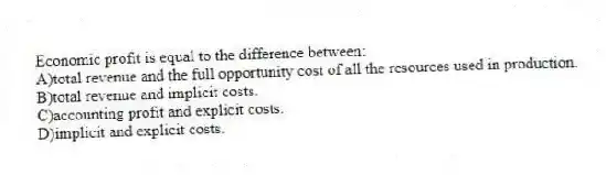 Economic profit is equal to the difference between:
A)total revenue and the full opportunity cost of all the resources used in production.
B)total revenue and implicit costs.
C)accounting profit and explicit costs.
D)implicit and explicit costs.