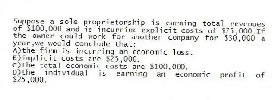 Suppose a sole proprietorship is earning total revenues of $100,000 and is incurring explicit costs of $75,000.If the owner could work for another company for $30,000 a year,we would conclude that:
A)the firm is incurring an economic loss.
B)implicit costs are $25,000.
C)the total economic costs are $100,000.
D)the individual is earning an economic profit of $25,000.