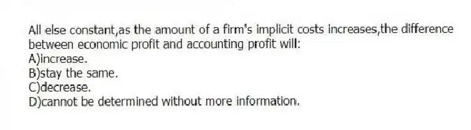 All else constant,as the amount of a firm's implicit costs increases,the difference between economic profit and accounting profit will:
A)increase.
B)stay the same.
C)decrease.
D)cannot be determined without more information.