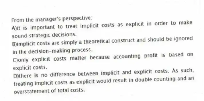 From the manager's perspective:
A)it is important to treat implicit costs as explicit in order to make sound strategic decisions.
B)implicit costs are simply a theoretical construct and should be ignored in the decision-making process.
C)only explicit costs matter because accounting profit is based on explicit costs.
D)there is no difference between implicit and explicit costs. As such, treating implicit costs as explicit would result in double counting and an overstatement of total costs.
