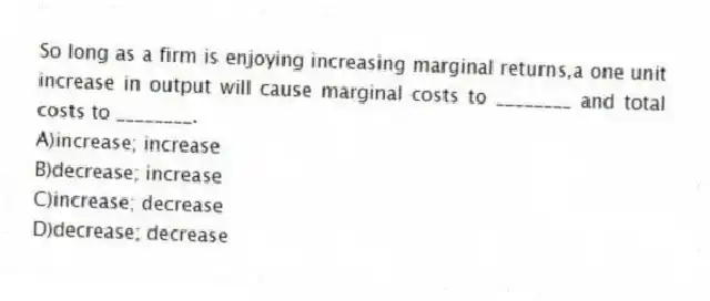 So long as a firm is enjoying increasing marginal returns,a one unit increase in output will cause marginal costs to ________ and total costs to ________.
A)increase; increase
B)decrease; increase
C)increase; decrease
D)decrease; decrease
