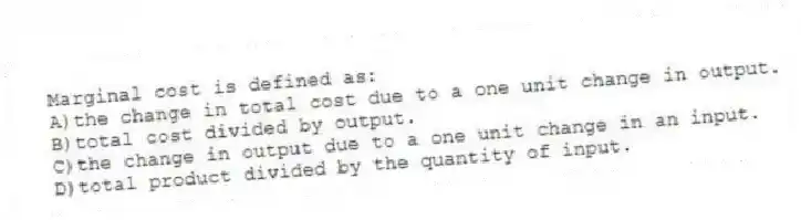 Marginal cost is defined as:
A)the change in total cost due to a one unit change in output.
B)total cost divided by output.
C)the change in output due to a one unit change in an input.
D)total product divided by the quantity of input.