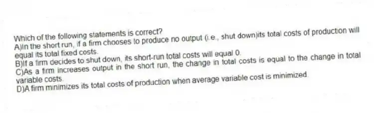 Which of the following statements is correct?
A)In the short run, if a firm chooses to produce no output (i.e., shut down)its total costs of production will equal its total fixed costs.
B)If a firm decides to shut down, its short-run total costs will equal 0.
C)As a firm increases output in the short run, the change in total costs is equal to the change in total variable costs.
D)A firm minimizes its total costs of production when average variable cost is minimized.