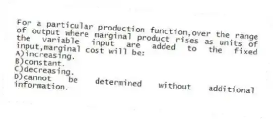 For a particular production function,over the range of output where marginal product rises as units of the variable input are added to the fixed input,marginal cost will be:
A)increasing.
B)constant.
C)decreasing.
D)cannot be determined without additional information.