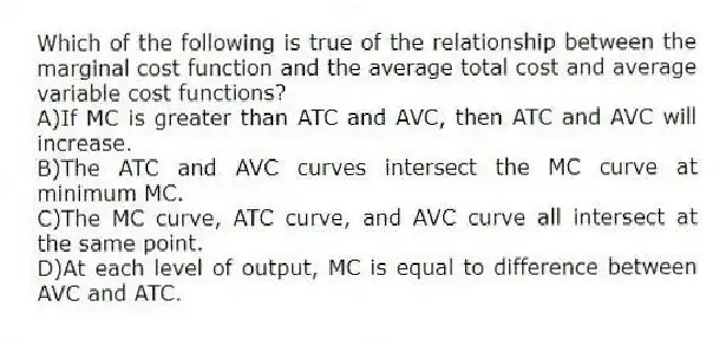 Which of the following is true of the relationship between the marginal cost function and the average total cost and average variable cost functions?
A)If MC is greater than ATC and AVC, then ATC and AVC will increase.
B)The ATC and AVC curves intersect the MC curve at minimum MC.
C)The MC curve, ATC curve, and AVC curve all intersect at the same point.
D)At each level of output, MC is equal to difference between AVC and ATC.