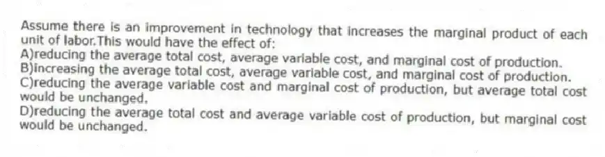 Assume there is an improvement in technology that increases the marginal product of each unit of labor.This would have the effect of:
A)reducing the average total cost, average variable cost, and marginal cost of production.
B)increasing the average total cost, average variable cost, and marginal cost of production.
C)reducing the average variable cost and marginal cost of production, but average total cost would be unchanged.
D)reducing the average total cost and average variable cost of production, but marginal cost would be unchanged.