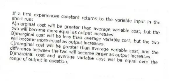 If a firm experiences constant returns to the variable input in the short run:
A)marginal cost will be greater than average variable cost, but the two will become more equal as output increases.
B)marginal cost will be less than average variable cost, but the two will become more equal as output increases.
C)marginal cost will be greater than average variable cost, and the difference between the two will become larger as output increases.
D)marginal cost and average variable cost will be equal over the range of output in question.