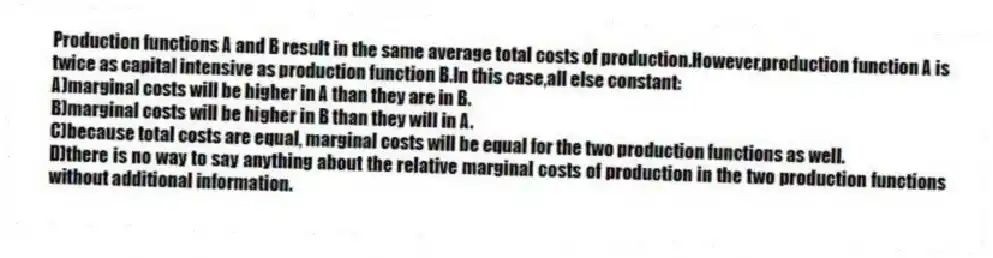 Production functions A and B result in the same average total costs of production.However,production function A is twice as capital intensive as production function B.In this case,all else constant:
A)marginal costs will be higher in A than they are in B.
B)marginal costs will be higher in B than they will in A.
C)because total costs are equal, marginal costs will be equal for the two production functions as well.
D)there is no way to say anything about the relative marginal costs of production in the two production functions without additional information.