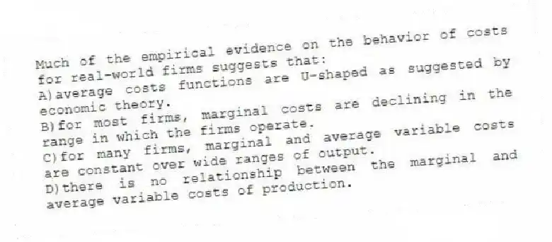 Much of the empirical evidence on the behavior of costs for real-world firms suggests that:
A)average costs functions are U-shaped as suggested by economic theory.
B)for most firms, marginal costs are declining in the range in which the firms operate.
C)for many firms, marginal and average variable costs are constant over wide ranges of output.
D)there is no relationship between the marginal and average variable costs of production.