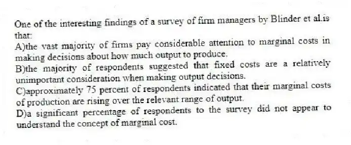 One of the interesting findings of a survey of firm managers by Blinder et al.is that:
A)the vast majority of firms pay considerable attention to marginal costs in making decisions about how much output to produce.
B)the majority of respondents suggested that fixed costs are a relatively unimportant consideration when making output decisions.
C)approximately 75 percent of respondents indicated that their marginal costs of production are rising over the relevant range of output.
D)a significant percentage of respondents to the survey did not appear to understand the concept of marginal cost.