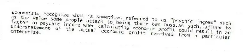 Economists recognize what is sometimes referred to as "psychic income" such as the value some people attach to being their own boss.As such,failure to factor in psychic income when calculating economic profit could result in an understatement of the actual economic profit received from a particular enterprise.