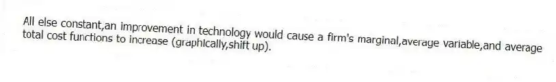 All else constant,an improvement in technology would cause a firm's marginal,average variable,and average total cost functions to increase (graphically,shift up).