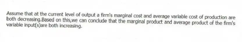 Assume that at the current level of output a firm's marginal cost and average variable cost of production are both decreasing.Based on this,we can conclude that the marginal product and average product of the firm's variable input(s)are both increasing.