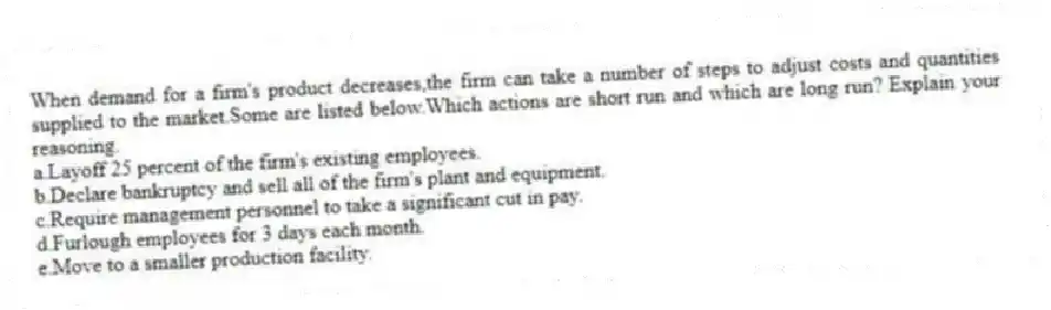 When demand for a firm's product decreases,the firm can take a number of steps to adjust costs and quantities supplied to the market.Some are listed below.Which actions are short run and which are long run? Explain your reasoning.
a.Layoff 25 percent of the firm's existing employees.
b.Declare bankruptcy and sell all of the firm's plant and equipment.
c.Require management personnel to take a significant cut in pay.
d.Furlough employees for 3 days each month.
e.Move to a smaller production facility.