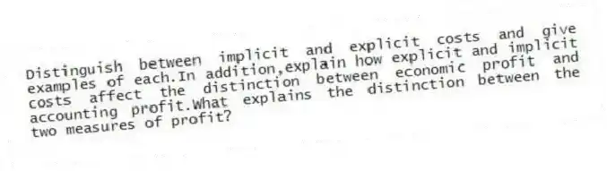 Distinguish between implicit and explicit costs and give examples of each.In addition,explain how explicit and implicit costs affect the distinction between economic profit and accounting profit.What explains the distinction between the two measures of profit?