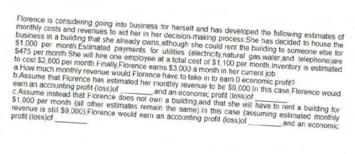 Florence is considering going into business for herself and has developed the following estimates of monthly costs and revenues to aid her in her decision-making process.She has decided to house the business in a building that she already owns,although she could rent the building to someone else for $1,000 per month.Estimated payments for utilities (electricity,natural gas,water,and telephone)are $475 per month.She will hire one employee at a total cost of $1,100 per month.Inventory is estimated to cost $2,800 per month.Finally,Florence earns $3,000 a month in her current job.
a.How much monthly revenue would Florence have to take in to earn 0 economic profit?
b.Assume that Florence has estimated her monthly revenue to be $9,000.In this case,Florence would earn an accounting profit (loss)of ________,and an economic profit (loss)of ________.
c.Assume instead that Florence does not own a building,and that she will have to rent a building for $1,000 per month (all other estimates remain the same).In this case (assuming estimated monthly revenue is still $9,000),Florence would earn an accounting profit (loss)of ________,and an economic profit (loss)of ________.