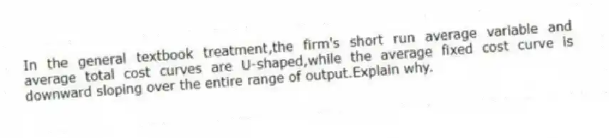 In the general textbook treatment,the firm's short run average variable and average total cost curves are U-shaped,while the average fixed cost curve is downward sloping over the entire range of output.Explain why.
