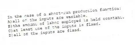 In the case of a short-run production function:
A)all of the inputs are variable.
B)the amount of labor employed is held constant.
C)at least one of the inputs is fixed.
D)all of the inputs are fixed.