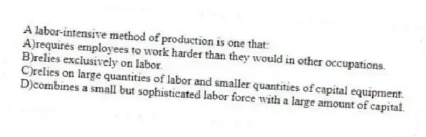 A labor-intensive method of production is one that:
A)requires employees to work harder than they would in other occupations.
B)relies exclusively on labor.
C)relies on large quantities of labor and smaller quantities of capital equipment.
D)combines a small but sophisticated labor force with a large amount of capital.