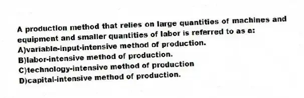 A production method that relies on large quantities of machines and equipment and smaller quantities of labor is referred to as a:
A)variable-input-intensive method of production.
B)labor-intensive method of production.
C)technology-intensive method of production
D)capital-intensive method of production.